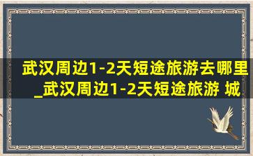 武汉周边1-2天短途旅游去哪里_武汉周边1-2天短途旅游 城市